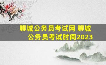 聊城公务员考试网 聊城公务员考试时间2023